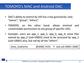 TOMOYO’s MAC and Android DAC

• DAC’s ability to restrict by UID has a low granularity: only
  “owner”, “group”, “others”.
• TOMOYO, on the other hand, allows minimal                                          and
  customizable permissions to any group of specific UIDs.
• Example: users are app_1, app_2, app_3, app_4; some files
  owned by app_2 (uid=10002) need to be accessed by app_1
  (uid=10001) also, but not by all the “others”.

     allow_read/write                @SOME_FILES                  if task.uid=10001-10002




               TOMOYO Linux on Android - Copyright (C) 2009 NTT Data Corporation            31
 