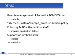 DEMO

• Remote management of Android + TOMOYO Linux
   – ccstools
• “<kernel> /system/bin/app_process” domain policy
• Enforcing MAC with conditional ACL
   – browser, application data, …
• Support for symbolic links
   – toolbox
   – makealias



                TOMOYO Linux on Android - Copyright (C) 2009 NTT Data Corporation   32
 