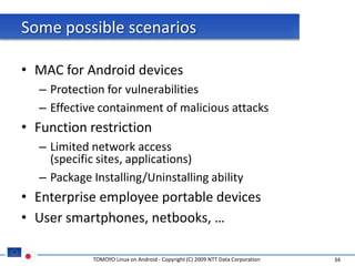 Some possible scenarios

• MAC for Android devices
  – Protection for vulnerabilities
  – Effective containment of malicious attacks
• Function restriction
  – Limited network access
    (specific sites, applications)
  – Package Installing/Uninstalling ability
• Enterprise employee portable devices
• User smartphones, netbooks, …

            TOMOYO Linux on Android - Copyright (C) 2009 NTT Data Corporation   34
 