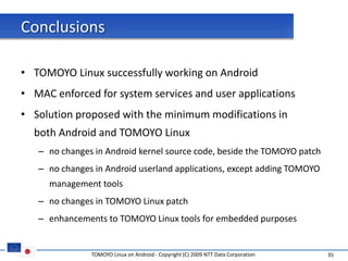 Conclusions

• TOMOYO Linux successfully working on Android
• MAC enforced for system services and user applications
• Solution proposed with the minimum modifications in
  both Android and TOMOYO Linux
   – no changes in Android kernel source code, beside the TOMOYO patch
   – no changes in Android userland applications, except adding TOMOYO
     management tools
   – no changes in TOMOYO Linux patch
   – enhancements to TOMOYO Linux tools for embedded purposes


               TOMOYO Linux on Android - Copyright (C) 2009 NTT Data Corporation   35
 