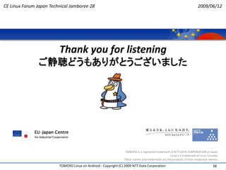 CE Linux Forum Japan Technical Jamboree 28                                                                              2009/06/12




                         Thank you for listening
                ご静聴どうもありがとうございました




                                                                TOMOYO is a registered trademark of NTT DATA CORPORATION in Japan.
                                                                                                 Linux is a trademark of Linus Torvalds.
                                                                Other names and trademarks are the property of their respective owners.

                         TOMOYO Linux on Android - Copyright (C) 2009 NTT Data Corporation                                         38
 