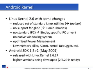 Android kernel

• Linux Kernel 2.6 with some changes
  –   reduced set of standard Linux utilities ( toolbox)
  –   no support for glibc ( Bionic libraries)
  –   no standard IPC ( Binder, specific IPC driver)
  –   no native windowing system
  –   optimized Power Management
  –   Low memory killer, Alarm, Kernel Debugger, etc.
• Android SDK 1.5 r2 (May 2009)
  – released with Linux Kernel 2.6.27
  – higher versions being developed (2.6.29 is ready)

              TOMOYO Linux on Android - Copyright (C) 2009 NTT Data Corporation   6
 