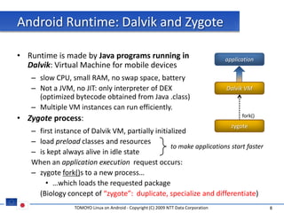Android Runtime: Dalvik and Zygote

• Runtime is made by Java programs running in                                        application
  Dalvik: Virtual Machine for mobile devices
   – slow CPU, small RAM, no swap space, battery
   – Not a JVM, no JIT: only interpreter of DEX                                      Dalvik VM
     (optimized bytecode obtained from Java .class)
   – Multiple VM instances can run efficiently.
• Zygote process:                                                                          fork()
                                                                                       zygote
   – first instance of Dalvik VM, partially initialized
   – load preload classes and resources
                                                  to make applications start faster
   – is kept always alive in idle state
   When an application execution request occurs:
   – zygote fork()s to a new process…
       • …which loads the requested package
     (Biology concept of “zygote”: duplicate, specialize and differentiate)
                 TOMOYO Linux on Android - Copyright (C) 2009 NTT Data Corporation                  8
 