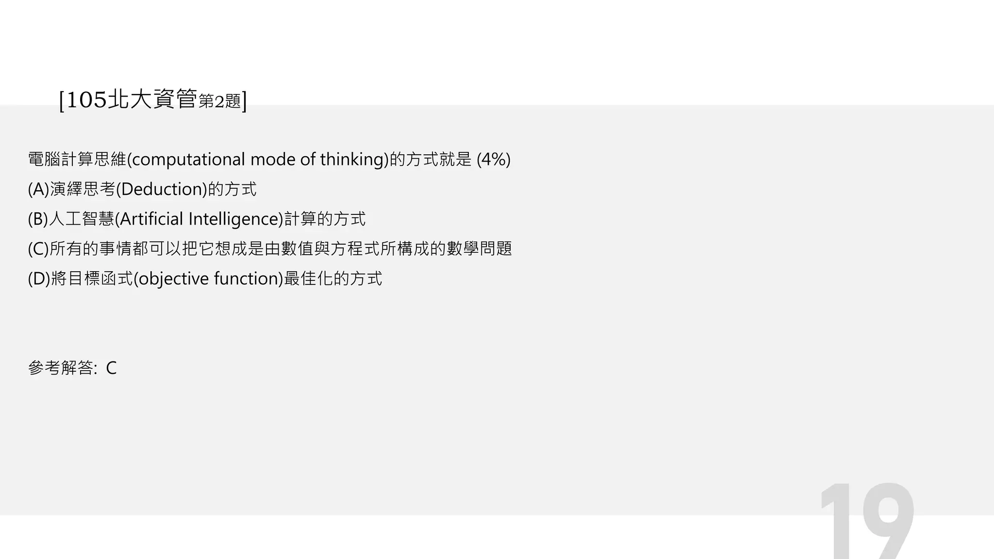 電腦計算思維(computational mode of thinking)的方式就是 (4%)
(A)演繹思考(Deduction)的方式
(B)人工智慧(Artificial Intelligence)計算的方式
(C)所有的事情都可以把它想成是由數值與方程式所構成的數學問題
(D)將目標函式(objective function)最佳化的方式
參考解答: C
[105北大資管第2題]
 
