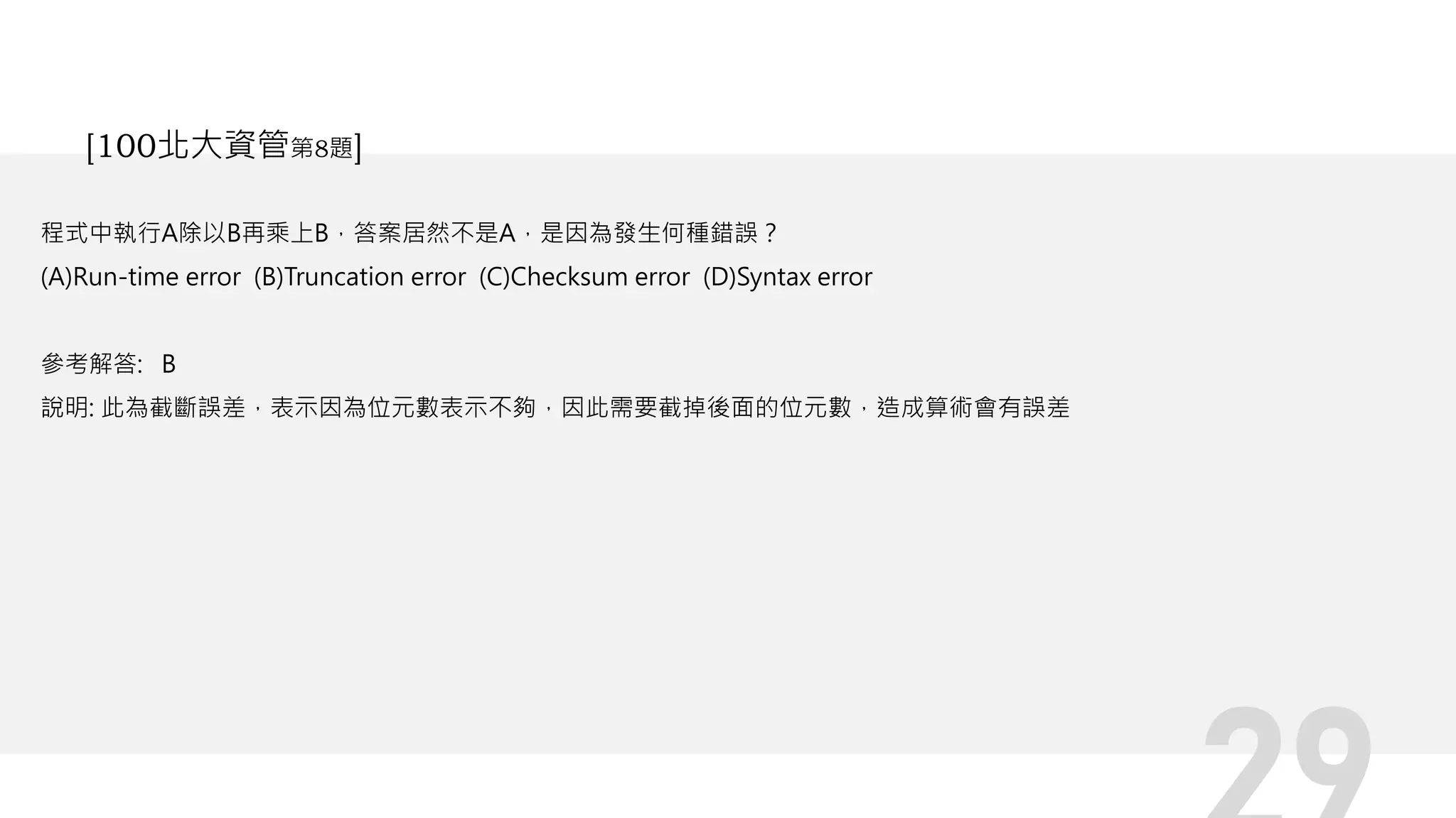 程式中執行A除以B再乘上B，答案居然不是A，是因為發生何種錯誤？
(A)Run-time error (B)Truncation error (C)Checksum error (D)Syntax error
參考解答: B
說明: 此為截斷誤差，表示因為位元數表示不夠，因此需要截掉後面的位元數，造成算術會有誤差
[100北大資管第8題]
 