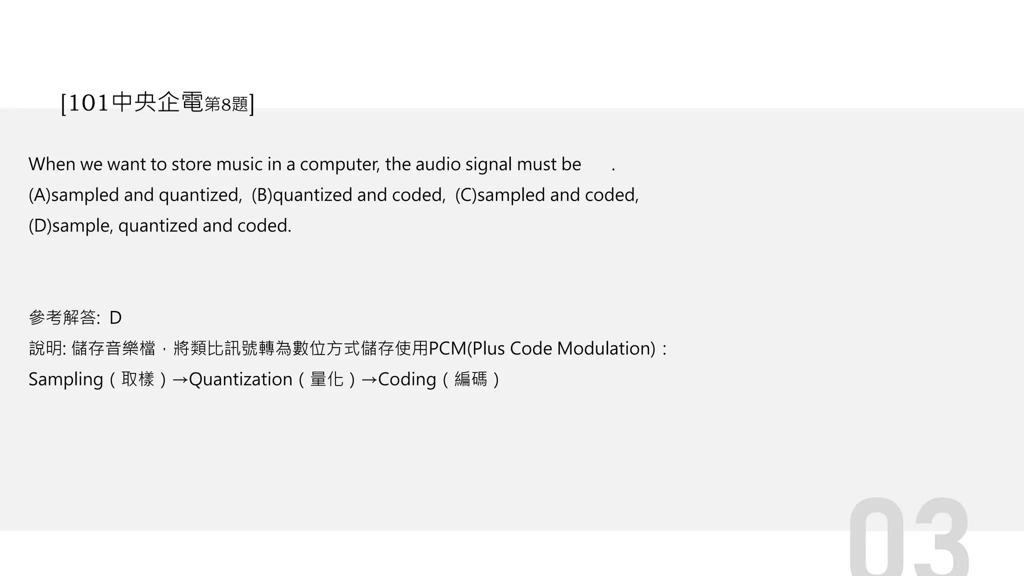 When we want to store music in a computer, the audio signal must be .
(A)sampled and quantized, (B)quantized and coded, (C)sampled and coded,
(D)sample, quantized and coded.
參考解答: D
說明: 儲存音樂檔，將類比訊號轉為數位方式儲存使用PCM(Plus Code Modulation)：
Sampling（取樣）→Quantization（量化）→Coding（編碼）
[101中央企電第8題]
 