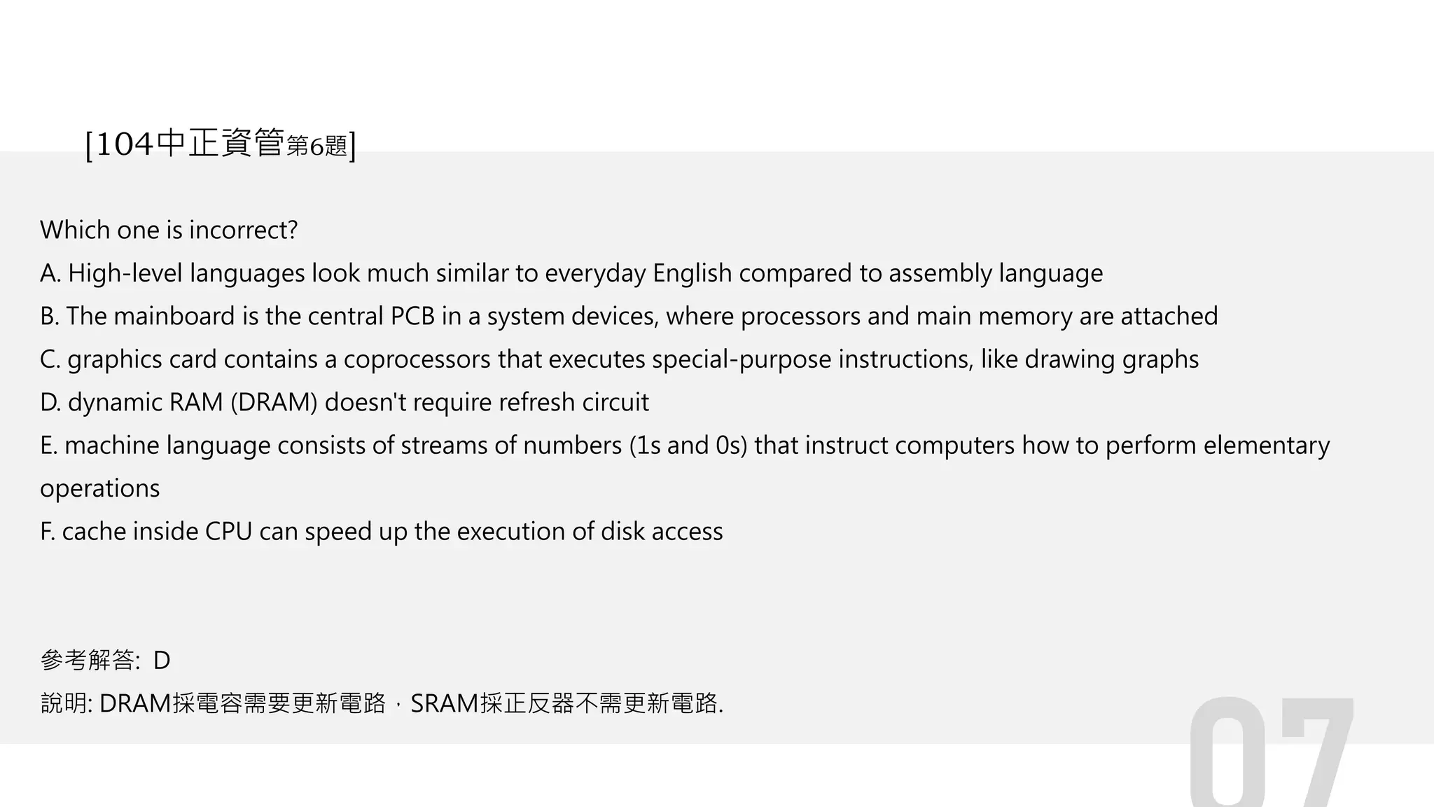 Which one is incorrect?
A. High-level languages look much similar to everyday English compared to assembly language
B. The mainboard is the central PCB in a system devices, where processors and main memory are attached
C. graphics card contains a coprocessors that executes special-purpose instructions, like drawing graphs
D. dynamic RAM (DRAM) doesn't require refresh circuit
E. machine language consists of streams of numbers (1s and 0s) that instruct computers how to perform elementary
operations
F. cache inside CPU can speed up the execution of disk access
參考解答: D
說明: DRAM採電容需要更新電路，SRAM採正反器不需更新電路.
[104中正資管第6題]
 