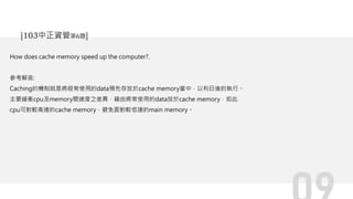 How does cache memory speed up the computer?.
參考解答:
Caching的機制就是將經常使用的data預先存放於cache memory當中，以利日後的執行。
主要緩衝cpu及memory間速度之差異，藉由將常使用的data放於cache memory，如此
cpu可對較高速的cache memory，避免面對較低速的main memory。
[103中正資管第6題]
 