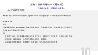 What is data remanence? Please explain why it is still possible to recover overwritten data.
參考解答: D
說明:
(1)資料剩磁(data remanence)：指資訊裝備報廢時，因未消磁而洩密。即使重新格式化的磁碟也
可能被精密工具讀出部分剩磁。
(2)
• 許多操作系統，文件管理器和其他軟件提供了其中一個設施的文件不會馬上被刪除，該文件會
被移動到一個固定區域，允許用戶輕鬆地恢復了一個錯誤。
• 或是當儲存媒體被重寫，其媒體的”物理性質”可允許的先前內容的恢復。
[103中正資管第8題]
創新＝借用與連結－《賈柏斯》
你借用考古題，去連結你的學習...
 