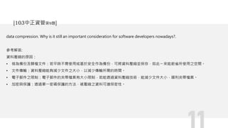 data compression. Why is it still an important consideration for software developers nowadays?.
參考解答:
資料壓縮的原因：
• 做為備份及歸檔文件：若平時不需使用或基於安全作為備份，可將資料壓縮並保存，如此ㄧ來能節省所使用之空間。
• 文件傳輸：資料壓縮能夠減少文件之大小，以減少傳輸所需的時間。
• 電子郵件之限制：電子郵件的夾帶檔案有大小限制，若能透過資料壓縮技術，能減少文件大小，順利夾帶檔案。
• 加密與保護：透過單一密碼保護的方法，被壓縮之資料可達保密性。
[103中正資管第9題]
 