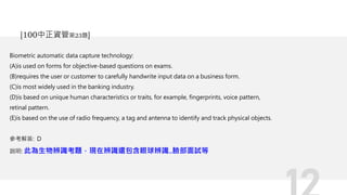 Biometric automatic data capture technology:
(A)is used on forms for objective-based questions on exams.
(B)requires the user or customer to carefully handwrite input data on a business form.
(C)is most widely used in the banking industry.
(D)is based on unique human characteristics or traits, for example, fingerprints, voice pattern,
retinal pattern.
(E)is based on the use of radio frequency, a tag and antenna to identify and track physical objects.
參考解答: D
說明: 此為生物辨識考題，現在辨識還包含眼球辨識..臉部面試等
[100中正資管第23題]
 