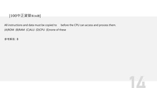 All instructions and data must be copied to before the CPU can access and process them.
(A)ROM (B)RAM (C)ALU (D)CPU (E)none of these
參考解答: B
[100中正資管第36題]
 