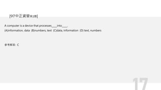 A computer is a device that processes into .
(A)information, data (B)numbers, text (C)data, information (D) text, numbers
參考解答: C
[97中正資管第2題]
 