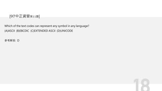 Which of the text codes can represent any symbol in any language?
(A)ASCII (B)EBCDIC (C)EXTENDED ASCII (D)UNICODE
參考解答: D
[97中正資管第11題]
 