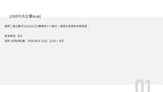 請將二進位數字111111.111轉換為十六進位。請寫出答案與求解過程。
參考解答: 3F.E
說明: 採用4個1數，故為 0011 1111 . 1110 = 3F.E
[105中央企電第6題]
 