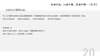 有一五分鐘長的音樂以44kHz雙聲道取樣，每個聲道的樣本以8位元(bit)儲存，這音樂需要多少空間來儲存？(4%)
(A)13.2 Mbytes (B)26.4 Mbytes (C)52.8 Mbytes (D)105.6 Mbytes
參考解答: B
說明: 5分鐘=300秒，8位元=1Byte，雙聲道要記得乘以2
44K x 300 x 1 x 2 = 26400KB = 26.4MB
智者不惑，仁者不憂，勇者不懼－《孔子》
[105北大資管第4題]
 