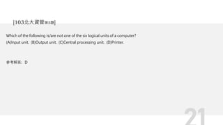 Which of the following is/are not one of the six logical units of a computer?
(A)Input unit. (B)Output unit. (C)Central processing unit. (D)Printer.
參考解答: D
[103北大資管第5題]
 