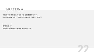 下列那一項網頁程式的功能不是在瀏覽器端執行？
(A)JavaScript (B)CSS <link> (C)HTML <meta> (D)CGI
參考解答: D
說明: CGI為後端程式和資料庫溝通的介面
[102北大資管第1題]
 