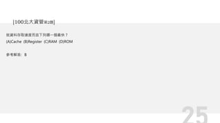就資料存取速度而言下列哪一個最快？
(A)Cache (B)Register (C)RAM (D)ROM
參考解答: B
[100北大資管第2題]
 