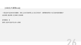 一張1024*1024的彩色圖像，其R, G, B分別使用5, 6, 5位元來表示，請問要使用多少位元組來儲存圖像？
(A)1MB (B)2MB (C)3MB (D)4MB
參考解答: B
說明: 1024*1024*16 /8 =2MB
[100北大資管第3題]
 