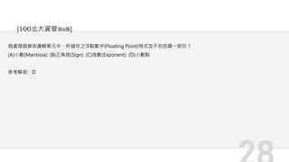 微處理器算術邏輯單元中，所儲存之浮點數字(Floating Point)格式並不包括哪一部份？
(A)小數(Mantissa) (B)正負號(Sign) (C)指數(Exponent) (D)小數點
參考解答: D
[100北大資管第6題]
 