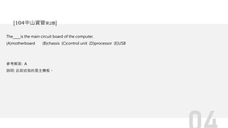 The is the main circuit board of the computer.
(A)motherboard (B)chassis (C)control unit (D)processor (E)USB
參考解答: A
說明: 此敘述指的是主機板。
[104中山資管第2題]
 