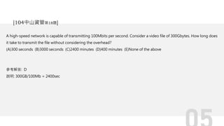 A high-speed network is capable of transmitting 100Mbits per second. Consider a video file of 300Gbytes. How long does
it take to transmit the file without considering the overhead?
(A)300 seconds (B)3000 seconds (C)2400 minutes (D)400 minutes (E)None of the above
參考解答: D
說明: 300GB/100Mb = 2400sec
[104中山資管第18題]
 