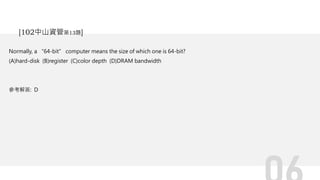 Normally, a “64-bit” computer means the size of which one is 64-bit?
(A)hard-disk (B)register (C)color depth (D)DRAM bandwidth
參考解答: D
[102中山資管第13題]
 