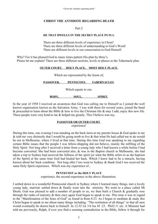 “Christ the Antidote regarding death.”




                        CHRIST THE ANTIDOTE REGARDING DEATH

                                                      Part 2

                        HE THAT DWELLS IN THE SECRET PLACE PS 91:1.

                        There are three different levels of experience in Christ!
                        There are three different levels of understanding to God’s Word!
                        There are different levels in our consecration to God Himself.

   Why? For it has pleased God to many times pattern His plan by three’s.
   Please let me explain! There are three different sections, levels or phases to the Tabernacle plan.

                     OUTER COURT,          HOLY PLACE,                MOST HOLY PLACE.

                                 Which are represented by the feasts of,

                        PASSOVER,            PENTECOST,                  TABERNACLES.

                                           Which equate to our,

                             BODY,                  SOUL,                        SPIRIT.

In the year of 1958 I received an awareness that God was calling me to Himself so I joined the well
known organisation known as the Salvation Army. I was with them for several years, joined the band
& proceeded to learn about the Bible & how to live the Christian life & may I add, enjoy this new life.
These people were very kind to me & helped me greatly. This I believe was my,

                                   PASSOVER OR OUTER COURT
                                                  experience!

During this time, one evening I was standing on the back lawn at my parents house & God spoke to me
& told me very distinctly that I would be going north to live & that what He had called me to do would
be not in Melbourne, where I lived at that time. During this time God was speaking to me regarding
certain Bible issues that the people I was fellow-shipping did not believe, mainly the infilling of the
Holy Spirit. Not long after I received a letter from a young lady who I had known a while before I had
become converted. She had been converted also, & was in the Baptist church in Melbourne, she had
taken a trip to Sydney had received the fullness of the spirit [or what the Bible refers to as the baptism
of the Spirit] at the same time God had healed her back. Which I knew had to be a miracle, having
known about her back condition. Not long after I too went to Sydney & thank God I too received the
same Holy Spirit experience. Which was my experience of ,

                                  PENTECOST or the HOLY PLACE
                      experience, the second experience in the above illustration,

I settled down in a wonderful Pentecostal church in Sydney where I learned many things, met a lovely
young lady, married, settled down & finally went into the ministry. We went to a place called Mt
Druitt, God was pleased to add a number of people to us, we then built a Church & gradually rose
through the ranks of ministry & then once again God began to speak to me. This time it was in regard
to the “Manifestation of the Sons of God” as found in Rom 8:23. As I began to meditate & study this
Christ began to speak to me about many things including “The restitution of all things” or that all men
would eventually be drawn back to himself. Jn 12:32 Lk 3:6 Isa 45 :23. Phil2:11 etc. A Minister had
told me previously, Ralph, if ever you find a seeming contradiction in the Bible, follow it through for

                                                         1
 