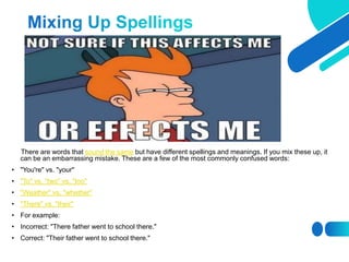 There are words that sound the same but have different spellings and meanings. If you mix these up, it
can be an embarrassing mistake. These are a few of the most commonly confused words:
• "You're" vs. "your"
• "To" vs. "two" vs. "too"
• "Weather" vs. "whether"
• "There" vs. "their"
• For example:
• Incorrect: "There father went to school there."
• Correct: "Their father went to school there."
 