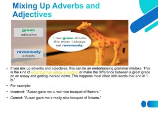 • If you mix up adverbs and adjectives, this can be an embarrassing grammar mistake. This
is the kind of error that can annoy a teacher or make the difference between a great grade
on an essay and getting marked down. This happens most often with words that end in "-
ly."
• For example:
• Incorrect: "Susan gave me a real nice bouquet of flowers."
• Correct: "Susan gave me a really nice bouquet of flowers."
 