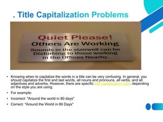 • Knowing when to capitalize the words in a title can be very confusing. In general, you
should capitalize the first and last words, all nouns and pronouns, all verbs, and all
adjectives and adverbs. However, there are specific title capitalization rules depending
on the style you are using.
• For example:
• Incorrect: "Around the world in 80 days"
• Correct: "Around the World in 80 Days"
 