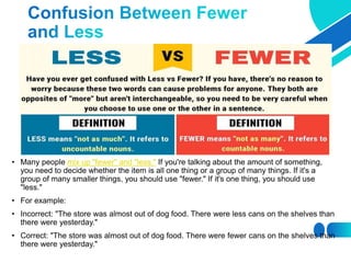 • Many people mix up "fewer" and "less." If you're talking about the amount of something,
you need to decide whether the item is all one thing or a group of many things. If it's a
group of many smaller things, you should use "fewer." If it's one thing, you should use
"less."
• For example:
• Incorrect: "The store was almost out of dog food. There were less cans on the shelves than
there were yesterday."
• Correct: "The store was almost out of dog food. There were fewer cans on the shelves than
there were yesterday."
 