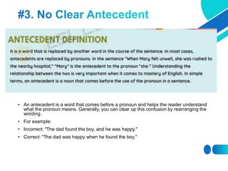 • An antecedent is a word that comes before a pronoun and helps the reader understand
what the pronoun means. Generally, you can clear up this confusion by rearranging the
wording.
• For example:
• Incorrect: "The dad found the boy, and he was happy."
• Correct: "The dad was happy when he found the boy."
 