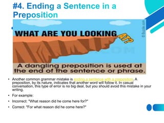 • Another common grammar mistake is ending a sentence with a preposition. A
preposition, by its nature, indicates that another word will follow it. In casual
conversation, this type of error is no big deal, but you should avoid this mistake in your
writing.
• For example:
• Incorrect: "What reason did he come here for?"
• Correct: "For what reason did he come here?"
 