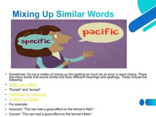 • Sometimes, it's not a matter of mixing up the spelling as much as an error in word choice. There
are many words that sound similar but have different meanings and spellings. These include the
following:
• "Affect" and "effect"
• "Except" and "accept"
• "Comprise" vs. "compose"
• "Further" vs. "farther"
• For example:
• Incorrect: "The rain had a good affect on the farmer's field."
• Correct: "The rain had a good effect on the farmer's field."
 