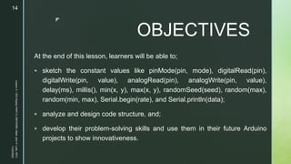 z
OBJECTIVES
At the end of this lesson, learners will be able to;
 sketch the constant values like pinMode(pin, mode), digitalRead(pin),
digitalWrite(pin, value), analogRead(pin), analogWrite(pin, value),
delay(ms), millis(), min(x, y), max(x, y), randomSeed(seed), random(max),
random(min, max), Serial.begin(rate), and Serial.println(data);
 analyze and design code structure, and;
 develop their problem-solving skills and use them in their future Arduino
projects to show innovativeness.
11/23/2022
Lesson
3
-
LED
Display
PART
2
|
MIDTERM
|
Mark
John
P.
Lado,
MITc
14
 