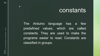 z
constants
The Arduino language has a few
predefined values, which are called
constants. They are used to make the
programs easier to read. Constants are
classified in groups.
11/23/2022
Lesson
3
-
LED
Display
PART
2
|
MIDTERM
|
Mark
John
P.
Lado,
MITc
32
 