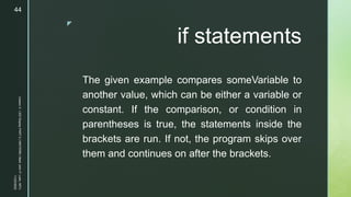 z
if statements
The given example compares someVariable to
another value, which can be either a variable or
constant. If the comparison, or condition in
parentheses is true, the statements inside the
brackets are run. If not, the program skips over
them and continues on after the brackets.
11/23/2022
Lesson
3
-
LED
Display
PART
2
|
MIDTERM
|
Mark
John
P.
Lado,
MITc
44
 
