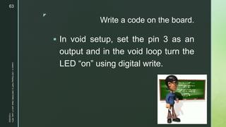 z
Write a code on the board.
 In void setup, set the pin 3 as an
output and in the void loop turn the
LED “on” using digital write.
11/23/2022
Lesson
3
-
LED
Display
PART
2
|
MIDTERM
|
Mark
John
P.
Lado,
MITc
63
 