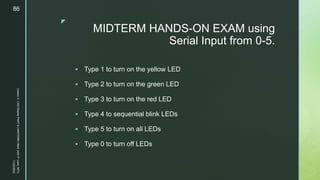 z
MIDTERM HANDS-ON EXAM using
Serial Input from 0-5.
 Type 1 to turn on the yellow LED
 Type 2 to turn on the green LED
 Type 3 to turn on the red LED
 Type 4 to sequential blink LEDs
 Type 5 to turn on all LEDs
 Type 0 to turn off LEDs
11/23/2022
Lesson
3
-
LED
Display
PART
2
|
MIDTERM
|
Mark
John
P.
Lado,
MITc
86
 