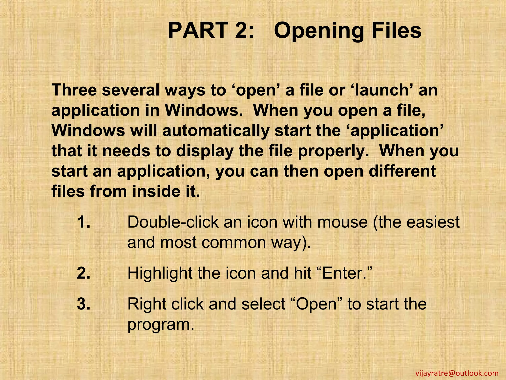 PART 2: Opening Files

Three several ways to ‘open’ a file or ‘launch’ an
application in Windows. When you open a file,
Windows will automatically start the ‘application’
that it needs to display the file properly. When you
start an application, you can then open different
files from inside it.
   1.    Double-click an icon with mouse (the easiest
         and most common way).
   2.    Highlight the icon and hit “Enter.”
   3.    Right click and select “Open” to start the
         program.

                                                 vijayratre@outlook.com
 