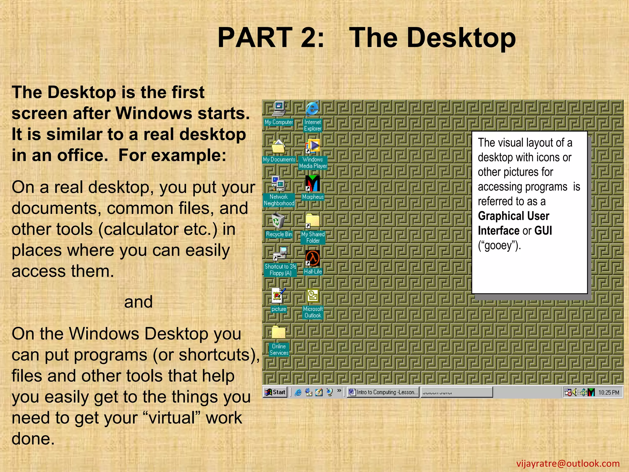 PART 2: The Desktop
The Desktop is the first
screen after Windows starts.
It is similar to a real desktop           The visual layout of aa
                                           The visual layout of
in an office. For example:                desktop with icons or
                                           desktop with icons or
                                          other pictures for
                                           other pictures for
On a real desktop, you put your           accessing programs is
                                           accessing programs is
                                          referred to as aa
documents, common files, and               referred to as
                                          Graphical User
                                           Graphical User
other tools (calculator etc.) in          Interface or GUI
                                           Interface or GUI
                                          (“gooey”).
places where you can easily                (“gooey”).
access them.
              and
On the Windows Desktop you
can put programs (or shortcuts),
files and other tools that help
you easily get to the things you
need to get your “virtual” work
done.
                                                  vijayratre@outlook.com
 