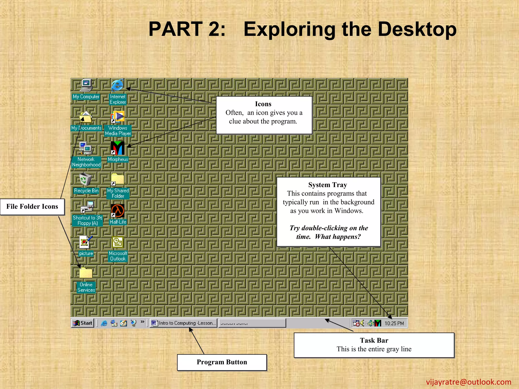 PART 2: Exploring the Desktop


                                         Icons
                                         Icons
                               Often, an icon gives you a
                               Often, an icon gives you a
                                clue about the program.
                                clue about the program.




                                                           System Tray
                                                            System
                                                    This contains programs that
                                                    This contains programs that
                                                  typically run in the background
                                                  typically run in the background
File Folder Icons
File        Icons                                    as you work in Windows.
                                                     as you work in

                                                    Try double-clicking on the
                                                    Try double-clicking on the
                                                      time. What happens?
                                                      time. What happens?




                                                                             Task Bar
                                                                             Task Bar
                                                                    This is the entire gray line
                                                                    This is the entire gray line
                        Program Button
                        Program Button

                                                                                                   vijayratre@outlook.com
 