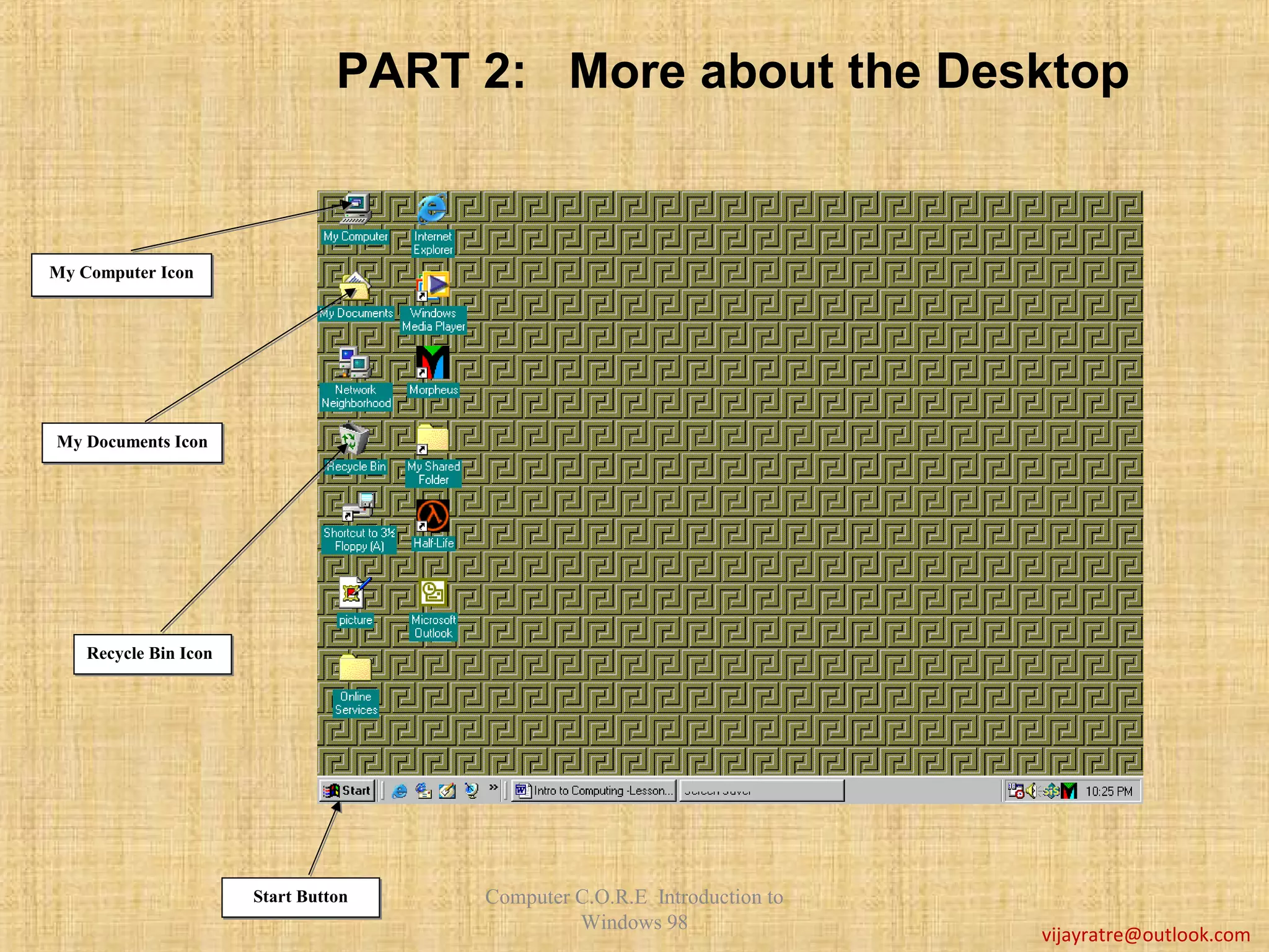 PART 2: More about the Desktop


My Computer Icon
My Computer Icon




My Documents Icon
My Documents




    Recycle Bin Icon
    Recycle Bin Icon




                       Start Button
                       Start Button   Computer C.O.R.E Introduction to
                                               Windows 98
                                                                         vijayratre@outlook.com
 