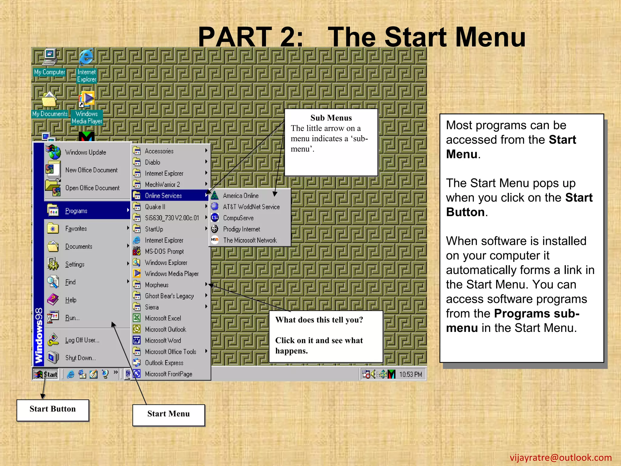PART 2: The Start Menu

                                           Sub Menus
                                           Sub Menus
                                     The little arrow on a
                                     The little arrow on a    Most programs can be
                                                               Most programs can be
                                     menu indicates a ‘sub-
                                     menu indicates a ‘sub-   accessed from the Start
                                     menu’.
                                     menu’.                    accessed from the Start
                                                              Menu.
                                                               Menu.
                                                              The Start Menu pops up
                                                              The Start Menu pops up
                                                              when you click on the Start
                                                              when you click on the Start
                                                              Button.
                                                              Button.
                                                              When software is installed
                                                               When software is installed
                                                              on your computer it
                                                               on your computer it
                                                              automatically forms a link in
                                                               automatically forms a link in
                                                              the Start Menu. You can
                                                               the Start Menu. You can
                                                              access software programs
                                                               access software programs
                                                              from the Programs sub-
                                 What does this tell you?
                                 What does this tell you?      from the Programs sub-
                                                              menu in the Start Menu.
                                 Click on it and see what
                                                               menu in the Start Menu.
                                 Click on it and see what
                                 happens.
                                 happens.




Start Button
Start Button   Start Menu
               Start Menu




                                                                          vijayratre@outlook.com
 