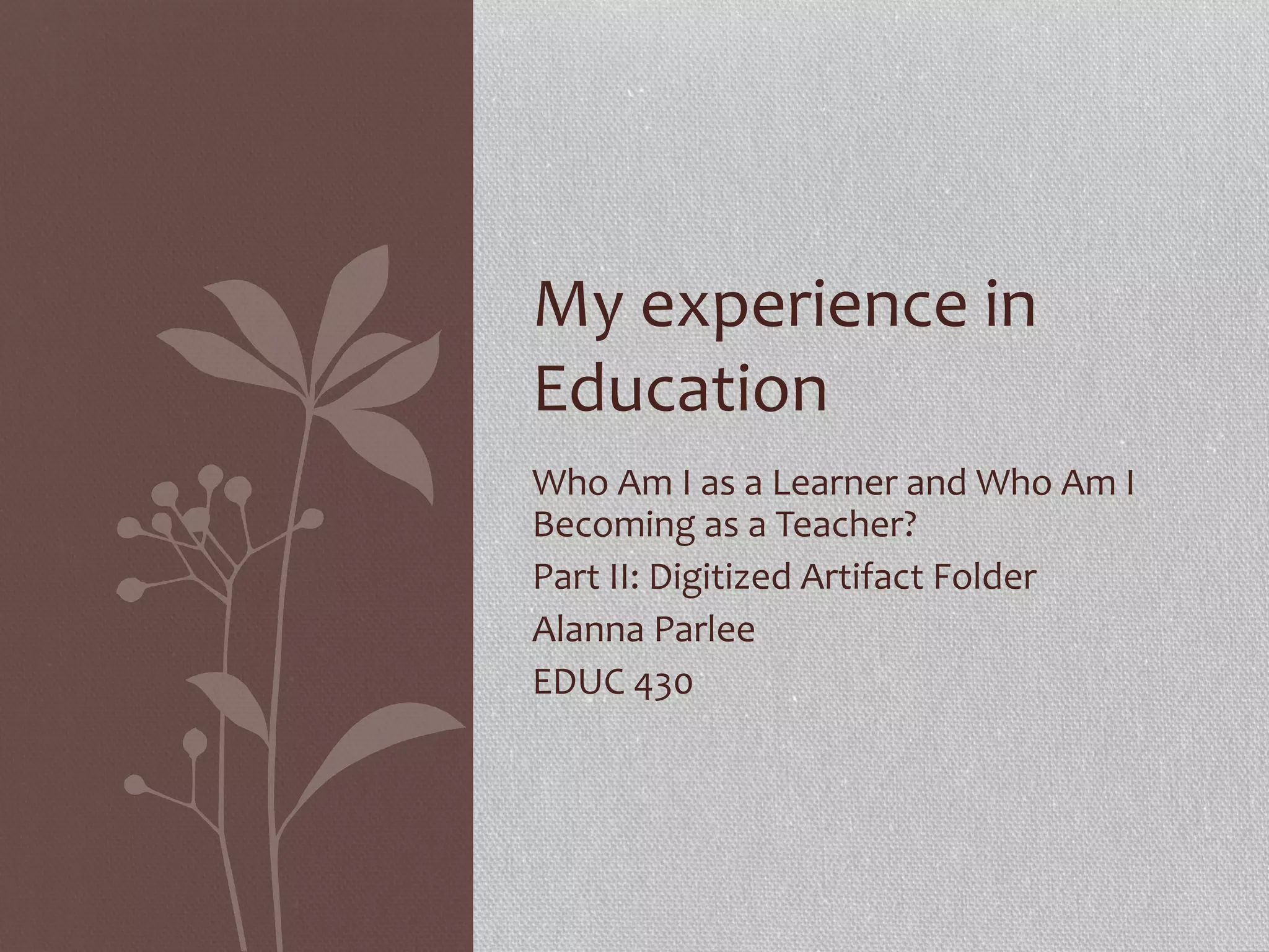My experience in
Education
Who Am I as a Learner and Who Am I
Becoming as a Teacher?
Part II: Digitized Artifact Folder
Alanna Parlee
EDUC 430

 