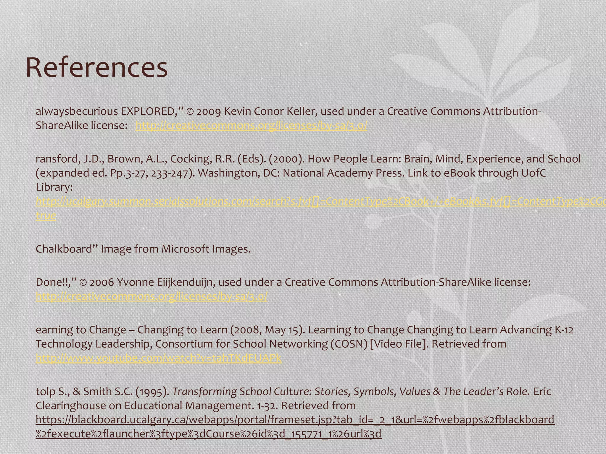 References
alwaysbecurious EXPLORED,” © 2009 Kevin Conor Keller, used under a Creative Commons AttributionShareAlike license: http://creativecommons.org/licenses/by-sa/3.0/

ransford, J.D., Brown, A.L., Cocking, R.R. (Eds). (2000). How People Learn: Brain, Mind, Experience, and School
(expanded ed. Pp.3-27, 233-247). Washington, DC: National Academy Press. Link to eBook through UofC
Library:
http://ucalgary.summon.serialssolutions.com/search?s.fvf[]=ContentType%2CBook+/+eBook&s.fvf[]=ContentType%2CGo
true
Chalkboard” Image from Microsoft Images.
Done!!,” © 2006 Yvonne Eiijkenduijn, used under a Creative Commons Attribution-ShareAlike license:
http://creativecommons.org/licenses/by-sa/3.0/
earning to Change – Changing to Learn (2008, May 15). Learning to Change Changing to Learn Advancing K-12
Technology Leadership, Consortium for School Networking (COSN) [Video File]. Retrieved from
http://www.youtube.com/watch?v=tahTKdEUAPk
tolp S., & Smith S.C. (1995). Transforming School Culture: Stories, Symbols, Values & The Leader’s Role. Eric
Clearinghouse on Educational Management. 1-32. Retrieved from
https://blackboard.ucalgary.ca/webapps/portal/frameset.jsp?tab_id=_2_1&url=%2fwebapps%2fblackboard
%2fexecute%2flauncher%3ftype%3dCourse%26id%3d_155771_1%26url%3d

 
