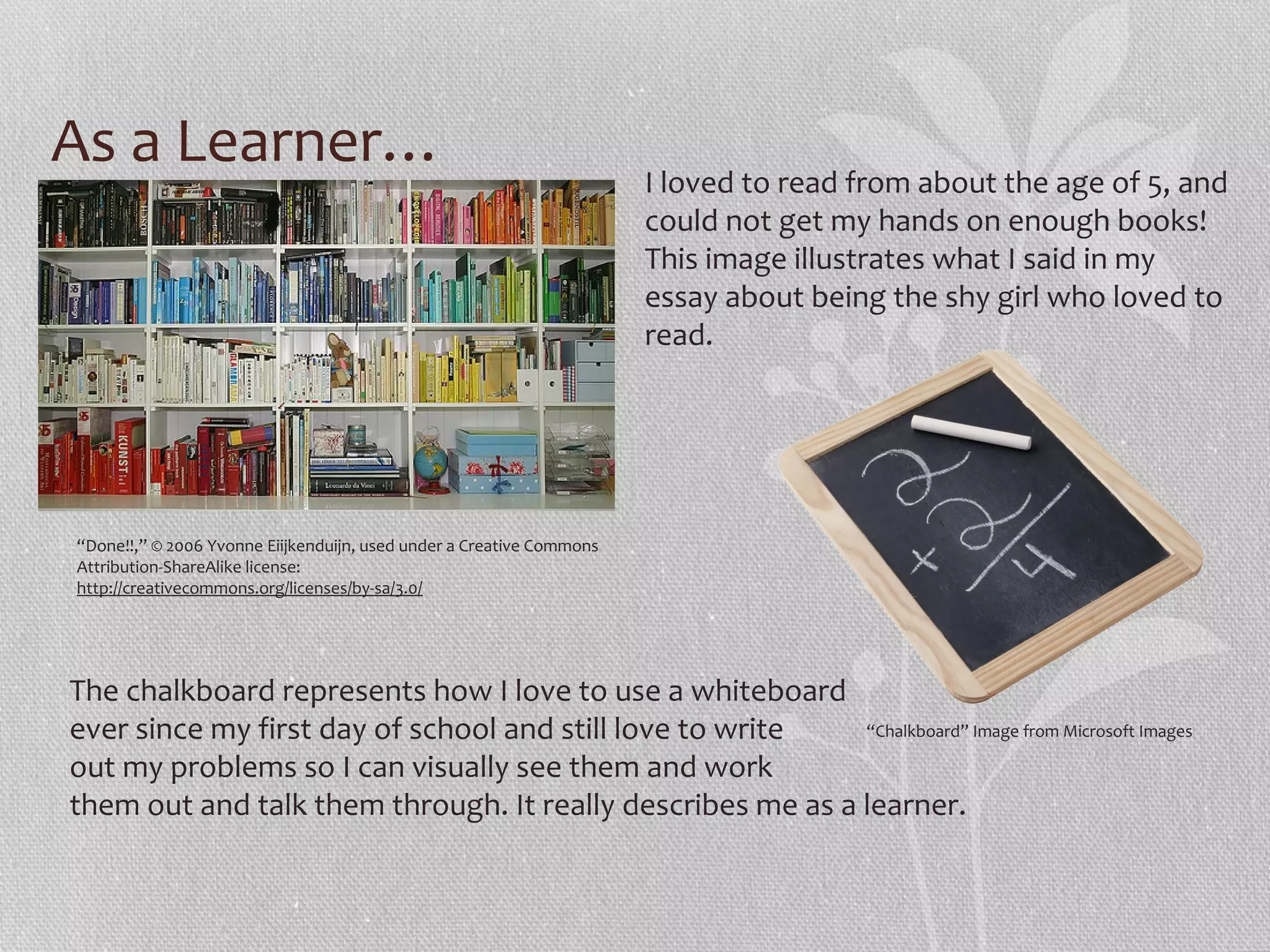 As a Learner…

I loved to read from about the age of 5, and
could not get my hands on enough books!
This image illustrates what I said in my
essay about being the shy girl who loved to
read.

“Done!!,” © 2006 Yvonne Eiijkenduijn, used under a Creative Commons
Attribution-ShareAlike license:
http://creativecommons.org/licenses/by-sa/3.0/

The chalkboard represents how I love to use a whiteboard
“Chalkboard” Image from Microsoft Images
ever since my first day of school and still love to write
out my problems so I can visually see them and work
them out and talk them through. It really describes me as a learner.

 