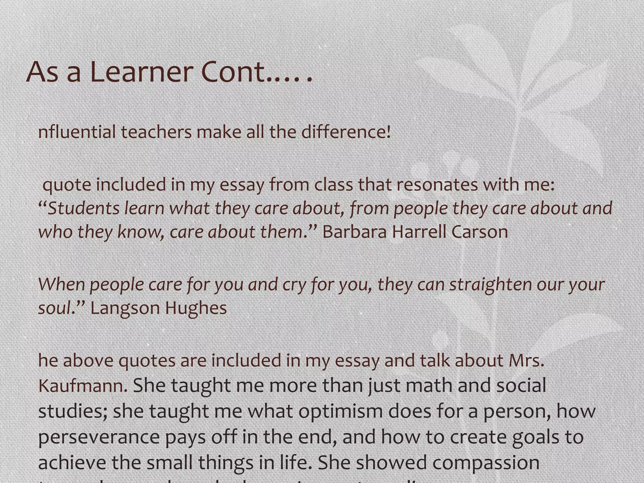 As a Learner Cont.….
nfluential teachers make all the difference!
quote included in my essay from class that resonates with me:
“Students learn what they care about, from people they care about and
who they know, care about them.” Barbara Harrell Carson
When people care for you and cry for you, they can straighten our your
soul.” Langson Hughes
he above quotes are included in my essay and talk about Mrs.
Kaufmann. She taught me more than just math and social

studies; she taught me what optimism does for a person, how
perseverance pays off in the end, and how to create goals to
achieve the small things in life. She showed compassion

 